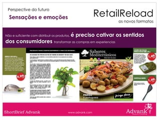 RetailReload
 Perspective do futuro

  Sensações e emoções
                                                                 os novos formatos


Não e suficiente com distribuir os produtos,   é preciso cativar os sentidos
dos consumidores transformar as compras em experiencias




ShortBrief Advank                         www.advank.com
 