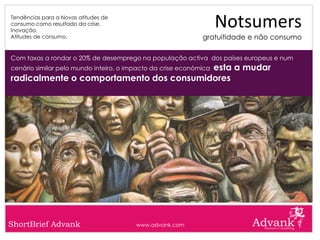 Tendências para a Novas atitudes de
consumo como resultado da crise.
Inovação.
                                                                   Notsumers
Atitudes de consumo.                                         gratuitidade e não consumo

Com taxas a rondar o 20% de desemprego na população activa dos países europeus e num
                                         esta a mudar
cenário similar pelo mundo inteiro, o impacto da crise económica
radicalmente o comportamento dos consumidores




ShortBrief Advank                       www.advank.com
 
