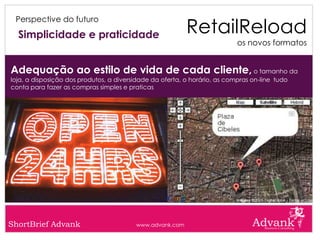 RetailReload
 Perspective do futuro

  Simplicidade e praticidade
                                                                           os novos formatos


Adequação ao estilo de vida de cada cliente, o tamanho da
loja, a disposição dos produtos, a diversidade da oferta, o horário, as compras on-line tudo
conta para fazer as compras simples e praticas




ShortBrief Advank                        www.advank.com
 