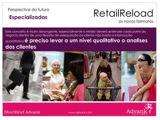RetailReload
 Perspective do futuro

  Especializadas
                                                                      os novos formatos

Este conceito é muito abrangente, essencialmente o retalio deverá entender cada parte do
negocio dentro de uma filosofia de adequação ao cliente não basta a informação
        é preciso levar a um nível qualitativo o analises
quantitativa

dos clientes




ShortBrief Advank                      www.advank.com
 
