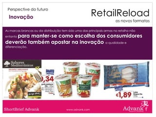 RetailReload
 Perspective do futuro

  Inovação
                                                                        os novos formatos

As marcas brancas ou da distribuição tem sido uma das principais armas no retalho não
    para manter-se como escolha dos consumidores
entanto

deverão também apostar na inovação a qualidade e
diferenciação.




ShortBrief Advank                      www.advank.com
 