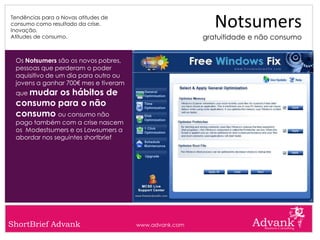 Tendências para a Novas atitudes de
consumo como resultado da crise.
Inovação.
                                                          Notsumers
Atitudes de consumo.                                   gratuitidade e não consumo


 Os Notsumers são os novos pobres,
 pessoas que perderam o poder
 aquisitivo de um dia para outro ou
 jovens a ganhar 700€ mes e tiveram
 que mudaros hábitos de
 consumo para o não
 consumo ou consumo não
 pago também com a crise nascem
 os Modestsumers e os Lowsumers a
 abordar nos seguintes shortbrief




ShortBrief Advank                     www.advank.com
 
