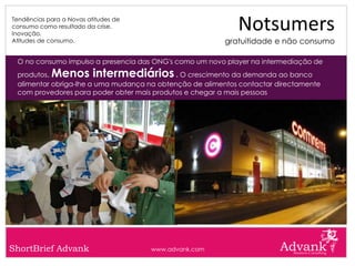Tendências para a Novas atitudes de
consumo como resultado da crise.
Inovação.
                                                            Notsumers
Atitudes de consumo.                                     gratuitidade e não consumo

 O no consumo impulso a presencia das ONG's como um novo player na intermediação de
 produtos.  Menos intermediários            . O crescimento da demanda ao banco
 alimentar obriga-lhe a uma mudança na obtenção de alimentos contactar directamente
 com provedores para poder obter mais produtos e chegar a mais pessoas




ShortBrief Advank                     www.advank.com
 