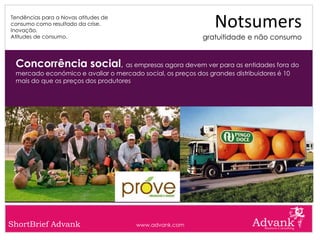 Tendências para a Novas atitudes de
consumo como resultado da crise.
Inovação.
                                                                Notsumers
Atitudes de consumo.                                        gratuitidade e não consumo


 Concorrência social, as empresas agora devem ver para as entidades fora do
 mercado económico e avaliar o mercado social, os preços dos grandes distribuidores é 10
 mais do que os preços dos produtores




ShortBrief Advank                      www.advank.com
 