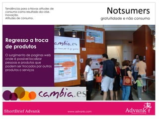 Tendências para a Novas atitudes de
consumo como resultado da crise.
Inovação.
                                                          Notsumers
Atitudes de consumo.                                   gratuitidade e não consumo




Regresso a troca
de produtos
O surgimento de paginas web
onde é possível localizar
pessoas e produtos que
podem ser trocados por outros
produtos o serviços




ShortBrief Advank                     www.advank.com
 