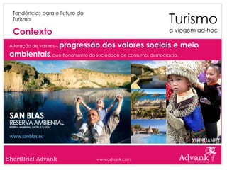 Turismo
  Tendências para o Futuro do
  Turismo

  Contexto                                                  a viagem ad-hoc

 Alteração de valores –   progressão dos valores sociais e meio
 ambientais, questionamento da sociedade de consumo, democracia.




ShortBrief Advank                  www.advank.com
 