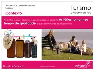Turismo
  Tendências para o Futuro do
  Turismo

  Contexto                                                            a viagem ad-hoc


 As famílias realizam cada vez mais actividades em conjunto.   As férias tornam-se
 tempo de qualidade, o qual vai diminuindo ao longo do ano.




ShortBrief Advank                       www.advank.com
 