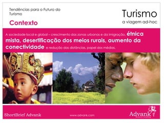 Turismo
  Tendências para o Futuro do
  Turismo

  Contexto                                                             a viagem ad-hoc


                                                          étnica
A sociedade local e global – crescimento das zonas urbanas e da imigração,

mista, desertificação dos meios rurais, aumento da
conectividade e redução das distâncias, papel dos médias.




ShortBrief Advank                      www.advank.com
 
