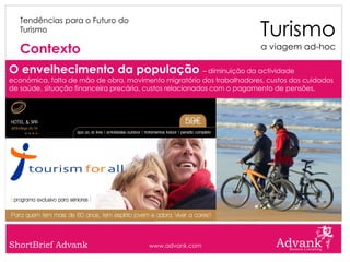 Turismo
   Tendências para o Futuro do
   Turismo

   Contexto                                                            a viagem ad-hoc

O envelhecimento da população – diminuição da actividade
económica, falta de mão de obra, movimento migratório dos trabalhadores, custos dos cuidados
de saúde, situação financeira precária, custos relacionados com o pagamento de pensões.




ShortBrief Advank                      www.advank.com
 