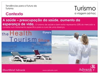 Turismo
   Tendências para o Futuro do
   Turismo

   Contexto                                                     a viagem ad-hoc

A saúde – preocupação da saúde, aumento da
esperança de vida. O turismo de saúde e bem-estar representa 20% do mercado e
consiste num tratamento específico para a cura de uma doença.




ShortBrief Advank                      www.advank.com
 