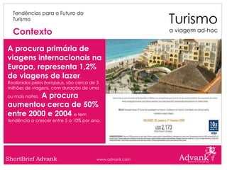 Turismo
  Tendências para o Futuro do
  Turismo

  Contexto                                               a viagem ad-hoc


A procura primária de
viagens internacionais na
Europa, representa 1,2%
de viagens de lazer.
Realizados pelos Europeus, são cerca de 3
milhões de viagens, com duração de uma
         A procura
ou mais noites.

aumentou cerca de 50%
entre 2000 e 2004 e tem
tendência a crescer entre 5 a 10% por ano.




ShortBrief Advank                       www.advank.com
 