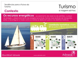 Turismo
  Tendências para o Futuro do
  Turismo

  Contexto                                                               a viagem ad-hoc

 Os recursos energéticos – esvaziamento das reservas de petróleo, o preço
 da energia, o desenvolvimento de energias renováveis, formas mais duráveis de transportes,
 estão a reconfigurar o modo como os turistas se deslocam para e nos destinos turísticos.




ShortBrief Advank                       www.advank.com
 