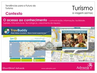Turismo
  Tendências para o Futuro do
  Turismo

  Contexto                                                        a viagem ad-hoc


O acesso ao conhecimento – comunicação, informação, facilidade,
rapidez, infra-estruturas tecnológicas, crescimento da riqueza.




ShortBrief Advank                        www.advank.com
 