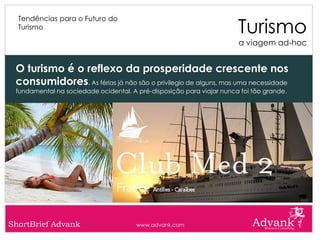 Turismo
  Tendências para o Futuro do
  Turismo

                                                                       a viagem ad-hoc


 O turismo é o reflexo da prosperidade crescente nos
 consumidores. As férias já não são o privilegio de alguns, mas uma necessidade
 fundamental na sociedade ocidental. A pré-disposição para viajar nunca foi tão grande.




ShortBrief Advank                      www.advank.com
 