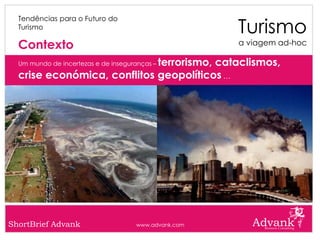 Turismo
  Tendências para o Futuro do
  Turismo

  Contexto                                            a viagem ad-hoc

                             terrorismo, cataclismos,
  Um mundo de incertezas e de inseguranças –

  crise económica, conflitos geopolíticos …




ShortBrief Advank                    www.advank.com
 