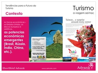 Turismo
  Tendências para o Futuro do
  Turismo

  Contexto                                       a viagem ad-hoc


 As forças económicas –
 os Estados Unidos, os
 blocos europeus e
 asiáticos,
 as potencias
 económicas
 emergentes
 (Brasil, Rússia,
 Índia, China,
 etc.).



ShortBrief Advank               www.advank.com
 