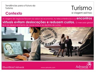 Turismo
   Tendências para o Futuro do
   Turismo

   Contexto                                                             a viagem ad-hoc

As viagens de negócios flutuam ao sabor da economia. As teleconferências e os   encontros
virtuais evitam deslocações e reduzem custos. O mercado global
leva ao desenvolvimento de novas rotas e ao declínio de outras.




ShortBrief Advank                        www.advank.com
 