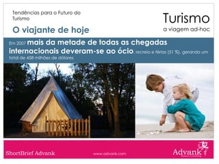 Turismo
  Tendências para o Futuro do
  Turismo

  O viajante de hoje                                   a viagem ad-hoc

       mais da metade de todas as chegadas
 Em 2007

 internacionais deveram-se ao ócio, recreio e férias (51 %), gerando um
 total de 458 milhões de dólares




ShortBrief Advank                  www.advank.com
 