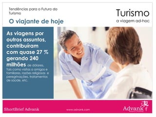 Turismo
  Tendências para o Futuro do
  Turismo

  O viajante de hoje                                a viagem ad-hoc


 As viagens por
 outros assuntos,
 contribuíram
 com quase 27 %
 gerando 240
 milhões de dólares.
 Tais como visitas a amigos e
 familiares, razões religiosas e
 peregrinações, tratamentos
 de saúde, etc.




ShortBrief Advank                  www.advank.com
 