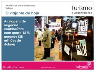 Turismo
  Tendências para o Futuro do
  Turismo

  O viajante de hoje                             a viagem ad-hoc


 As viagens de
 negócios
 contribuíram
 com quase 15 %
 gerando138
 milhões de
 dólares




ShortBrief Advank               www.advank.com
 