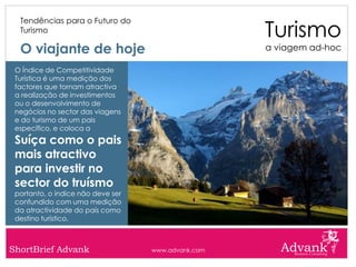 Turismo
  Tendências para o Futuro do
  Turismo

  O viajante de hoje                                a viagem ad-hoc

 O Índice de Competitividade
 Turística é uma medição dos
 factores que tornam atractiva
 a realização de investimentos
 ou o desenvolvimento de
 negócios no sector das viagens
 e do turismo de um pais
 específico, e coloca a
 Suíça como o pais
 mais atractivo
 para investir no
 sector do truísmo
 portanto, o índice não deve ser
 confundido com uma medição
 da atractividade do país como
 destino turístico.



ShortBrief Advank                  www.advank.com
 