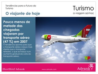 Turismo
  Tendências para o Futuro do
  Turismo

  O viajante de hoje                              a viagem ad-hoc


Pouco menos de
metade das
chegadas
viajaram por
transporte aéreo
(47 %) em 2007,
A tendência aponta para que
o transporte aéreo cresça mais
rápido que o transporte
terrestre, o que se traduz num
aumento gradual da cota do
transporte aéreo.




ShortBrief Advank                www.advank.com
 