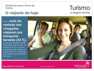 Turismo
  Tendências para o Futuro do
  Turismo

  O viajante de hoje                             a viagem ad-hoc


Poucomais de
metade das
chegadas
viajaram por
transporte
terrestre (53 %),
já seja por estrada (42 %),
ferroviária (4 %) ou por via
marítima (7 %). As novas
energias podem jogar um
papel decisivo na elação
dos médios do transporte
no futuro




ShortBrief Advank               www.advank.com
 