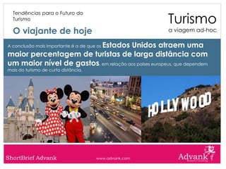 Turismo
  Tendências para o Futuro do
  Turismo

  O viajante de hoje                                    a viagem ad-hoc

                          Estados Unidos atraem uma
A conclusão mais importante é a de que os

maior percentagem de turistas de larga distância com
um maior nível de gastos, em relação aos países europeus, que dependem
mais do turismo de curta distância.




ShortBrief Advank                     www.advank.com
 