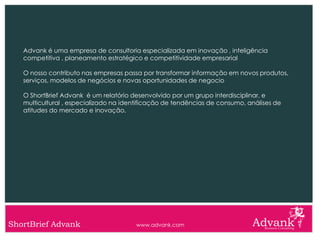 Advank é uma empresa de consultoria especializada em inovação , inteligência
   competitiva , planeamento estratégico e competitividade empresarial

   O nosso contributo nas empresas passa por transformar informação em novos produtos,
   serviços, modelos de negócios e novas oportunidades de negocio

   O ShortBrief Advank é um relatório desenvolvido por um grupo interdisciplinar, e
   multicultural , especializado na identificação de tendências de consumo, análises de
   atitudes do mercado e inovação.




ShortBrief Advank                      www.advank.com
 