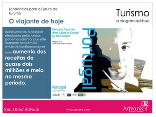 Turismo
  Tendências para o Futuro do
  Turismo

  O viajante de hoje                             a viagem ad-hoc

Relativamente à despesa
efectuada pelos turistas
podemos salientar que este
aumento também foi
evidente transformando-se
numaumento das
receitas de
quase dois
milhões e meio
no mesmo
período.




ShortBrief Advank               www.advank.com
 