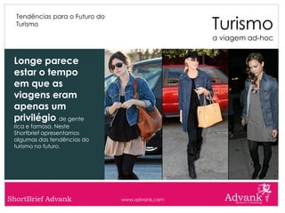 Turismo
  Tendências para o Futuro do
  Turismo

                                                 a viagem ad-hoc


 Longe parece
 estar o tempo
 em que as
 viagens eram
 apenas um
 privilégio de gente
 rica e famosa. Neste
 Shortbrief apresentamos
 algumas das tendências do
 turismo no futuro.




ShortBrief Advank               www.advank.com
 