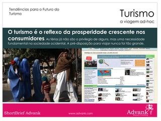 Turismo
  Tendências para o Futuro do
  Turismo

                                                                       a viagem ad-hoc

 O turismo é o reflexo da prosperidade crescente nos
 consumidores. As férias já não são o privilegio de alguns, mas uma necessidade
 fundamental na sociedade ocidental. A pré-disposição para viajar nunca foi tão grande.




ShortBrief Advank                      www.advank.com
 