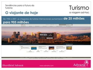 Turismo
  Tendências para o Futuro do
  Turismo

  O viajante de hoje                                                   a viagem ad-hoc

De 1950 a 2007, as chegadas de turistas internacionais aumentaram   de 25 milhões
para 903 milhões.




ShortBrief Advank                      www.advank.com
 