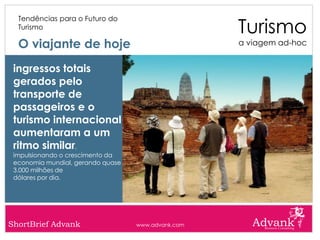 Turismo
  Tendências para o Futuro do
  Turismo

  O viajante de hoje                                a viagem ad-hoc


 ingressos totais
 gerados pelo
 transporte de
 passageiros e o
 turismo internacional
 aumentaram a um
 ritmo similar,
 impulsionando o crescimento da
 economia mundial, gerando quase
 3.000 milhões de
 dólares por dia.




ShortBrief Advank                  www.advank.com
 