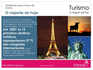 Turismo
  Tendências para o Futuro do
  Turismo

  O viajante de hoje                                      a viagem ad-hoc


Se bem em 1950, os 15 primeiros
destinos turísticos representaram 88 %
das chegadas internacionais, em 1970
a percentagem caiu para 75 % e
em 2007 os 15
primeiros destinos
turísticos
representaram 57 %
das chegadas
internacionais, o que
reflecte o surgimento de novos
destinos, muitos deles em países em
via de desenvolvimento.




ShortBrief Advank                        www.advank.com
 
