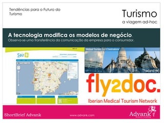 Turismo
  Tendências para o Futuro do
  Turismo

                                                                   a viagem ad-hoc


 A tecnologia modifica os modelos de negócio.
 Observa-se uma transferência da comunicação da empresa para o consumidor.




ShortBrief Advank                   www.advank.com
 