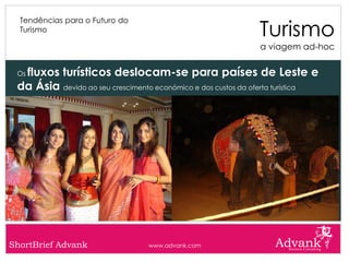 Turismo
  Tendências para o Futuro do
  Turismo

                                                              a viagem ad-hoc


  fluxos turísticos deslocam-se para países de Leste e
 Os

 da Ásia devido ao seu crescimento económico e dos custos da oferta turística




ShortBrief Advank                 www.advank.com
 