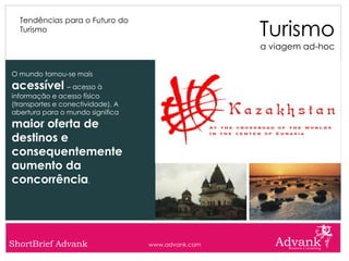 Turismo
  Tendências para o Futuro do
  Turismo

                                                    a viagem ad-hoc


O mundo tornou-se mais
acessível – acesso à
informação e acesso físico
(transportes e conectividade). A
abertura para o mundo significa
maior oferta de
destinos e
consequentemente
aumento da
concorrência.




ShortBrief Advank                  www.advank.com
 