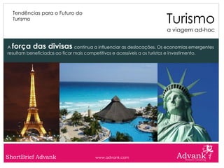 Turismo
  Tendências para o Futuro do
  Turismo

                                                                       a viagem ad-hoc


A força das divisas            continua a influenciar as deslocações. Os economias emergentes
resultam beneficiadas ao ficar mais competitivas e acessíveis a os turistas e investimento.




ShortBrief Advank                      www.advank.com
 