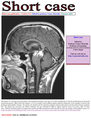 Short case publication... Version 3.13 | Edited by professor Yasser Metwally | February 2010




                                                                                                                      Short case

                                                                                                                     Edited by
                                                                                                             Professor Yasser Metwally
                                                                                                               Professor of neurology
                                                                                                          Ain Shams university school of medicine
                                                                                                                     Cairo, Egypt

                                                                                                                Visit my web site at:
                                                                                                             http://yassermetwally.com




The patient is a 44 years old male patient, who presented clinically at the age of 10 years complaining of clinical manifestations of increased
intracranial pressure. MRI at that time (Figures 1,2,3,4,5) revealed a focal midbrain glioma inducing compression of the aqueduct of Sylvius and
producing hydrocephalic changes. The patient was shunted and the operation produced marked improvement and the patient became symptom
free. The patient was not given any further treatment. He was examined by MRI at regular intervals (every two years). After 34 years
(now...February 2010) the patient is symptom free and the last MRI examination of the brain did not show any changes of the midbrain tumor. (To
inspect the patient's full radiological study, click on the attachment icon of the acrobat reader then double click on the attached file)


 DIAGNOSIS: FOCAL MIDBRAIN GLIOMA
 
