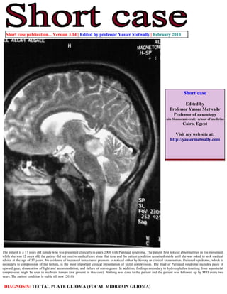 Short case publication... Version 3.14 | Edited by professor Yasser Metwally | February 2010




                                                                                                                                    Short case

                                                                                                                                  Edited by
                                                                                                                          Professor Yasser Metwally
                                                                                                                            Professor of neurology
                                                                                                                       Ain Shams university school of medicine
                                                                                                                                    Cairo, Egypt

                                                                                                                             Visit my web site at:
                                                                                                                          http://yassermetwally.com




The patient is a 37 years old female who was presented clinically in years 2000 with Parinaud syndrome, The patient first noticed abnormalities in eye movement
while she was 12 years old, the patient did not receive medical care since that time and the patient condition remained stable until she was asked to seek medical
advice at the age of 37 years. No evidence of increased intracranial pressure is noticed either by history or clinical examination. Parinaud syndrome, which is
secondary to compression of the tectum, is the most important clinical presentation of tectal compression. The triad of Parinaud syndrome includes palsy of
upward gaze, dissociation of light and accommodation, and failure of convergence. In addition, findings secondary to hydrocephalus resulting from aqueductal
compression might be seen in midbrain tumors (not present in this case). Nothing was done to the patient and the patient was followed up by MRI every two
years. The patient condition is stable till now (2010)


 DIAGNOSIS: TECTAL PLATE GLIOMA (FOCAL MIDBRAIN GLIOMA)
 