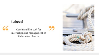 kubectl
Command line tool for
interaction and management of
Kubernetes objects.
 