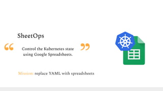 SheetOps
Control the Kubernetes state
using Google Spreadsheets.
Mission: replace YAML with spreadsheets
 