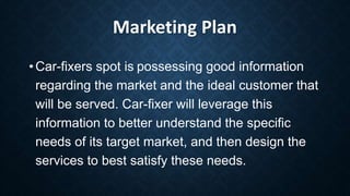 Marketing Plan
• Car-fixers spot is possessing good information
regarding the market and the ideal customer that
will be served. Car-fixer will leverage this
information to better understand the specific
needs of its target market, and then design the
services to best satisfy these needs.
 