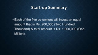 Start-up Summary
• Each of the five co-owners will invest an equal
amount that is Rs. 200,000 (Two Hundred
Thousand) & total amount is Rs. 1,000,000 (One
Million).
 