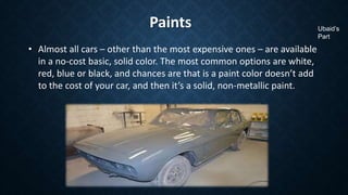 Paints
• Almost all cars – other than the most expensive ones – are available
in a no-cost basic, solid color. The most common options are white,
red, blue or black, and chances are that is a paint color doesn’t add
to the cost of your car, and then it’s a solid, non-metallic paint.
Ubaid’s
Part
 