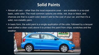 Solid Paints
• Almost all cars – other than the most expensive ones – are available in a no-cost
basic, solid color. The most common options are white, red, blue or black, and
chances are that is a paint color doesn’t add to the cost of your car, and then it’s a
solid, non-metallic paint.
• In basic form, the solid paint is a single application of the color, followed by a lacquer
coat (called a clear coat) above it to protect the paint from chips, scratches and the
weather.
 
