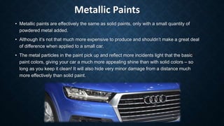 Metallic Paints
• Metallic paints are effectively the same as solid paints, only with a small quantity of
powdered metal added.
• Although it’s not that much more expensive to produce and shouldn’t make a great deal
of difference when applied to a small car.
• The metal particles in the paint pick up and reflect more incidents light that the basic
paint colors, giving your car a much more appealing shine than with solid colors – so
long as you keep it clean! It will also hide very minor damage from a distance much
more effectively than solid paint.
 
