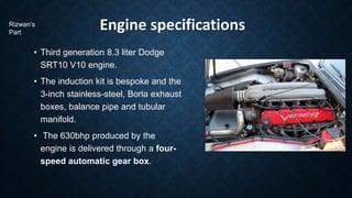 Engine specifications
• Third generation 8.3 liter Dodge
SRT10 V10 engine.
• The induction kit is bespoke and the
3-inch stainless-steel, Borla exhaust
boxes, balance pipe and tubular
manifold.
• The 630bhp produced by the
engine is delivered through a four-
speed automatic gear box.
Rizwan’s
Part
 