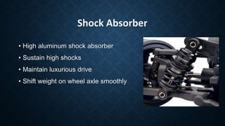 Shock Absorber
• High aluminum shock absorber
• Sustain high shocks
• Maintain luxurious drive
• Shift weight on wheel axle smoothly
 